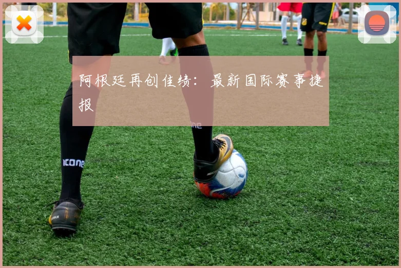 阿根廷再创佳绩：最新国际赛事捷报