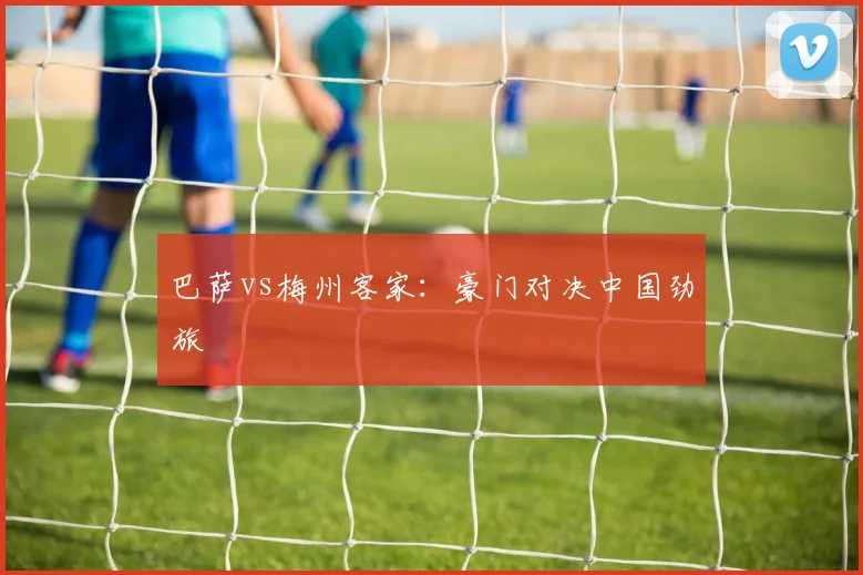 巴萨vs梅州客家：豪门对决中国劲旅