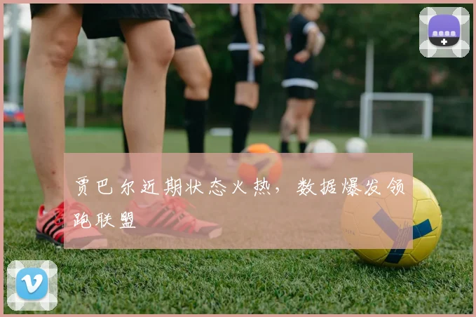 贾巴尔近期状态火热，数据爆发领跑联盟