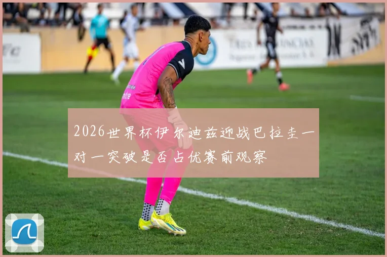 2026世界杯伊尔迪兹迎战巴拉圭一对一突破是否占优赛前观察