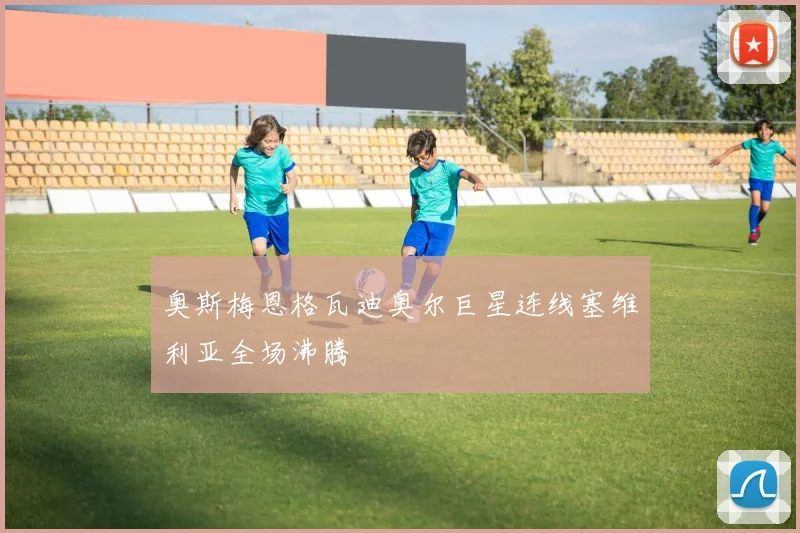 奥斯梅恩格瓦迪奥尔巨星连线塞维利亚全场沸腾