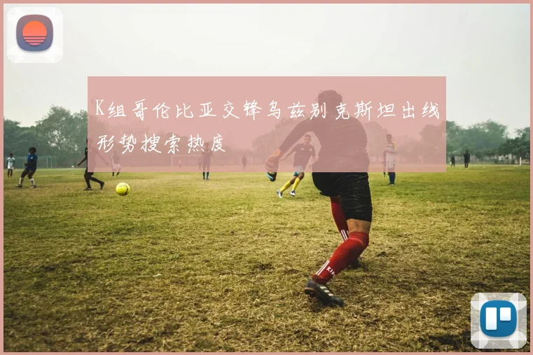 K组哥伦比亚交锋乌兹别克斯坦出线形势搜索热度