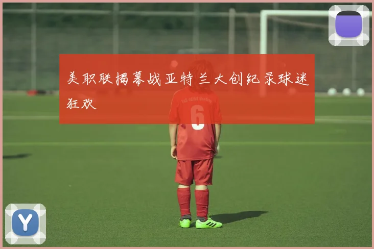 美职联揭幕战亚特兰大创纪录球迷狂欢