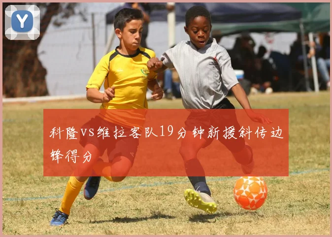 科隆vs维拉客队19分钟新援斜传边锋得分