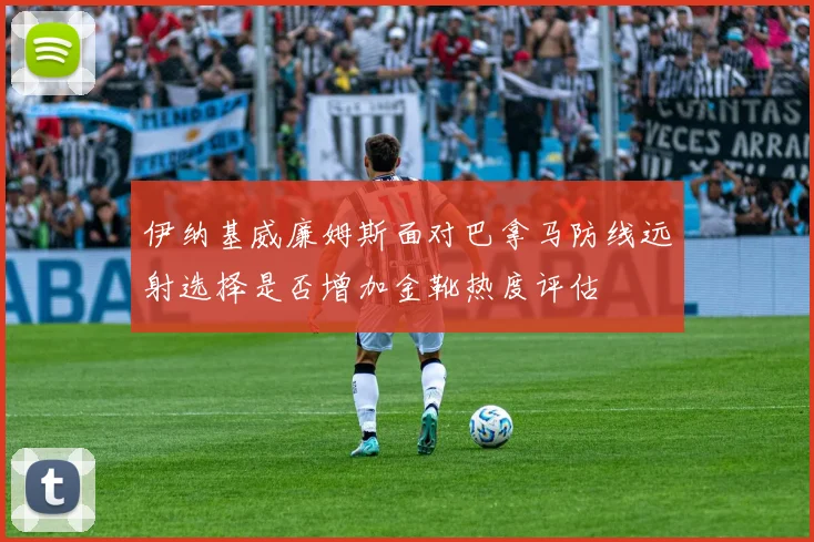 伊纳基威廉姆斯面对巴拿马防线远射选择是否增加金靴热度评估
