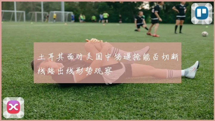 土耳其面对美国中场逼抢能否切断线路出线形势观察