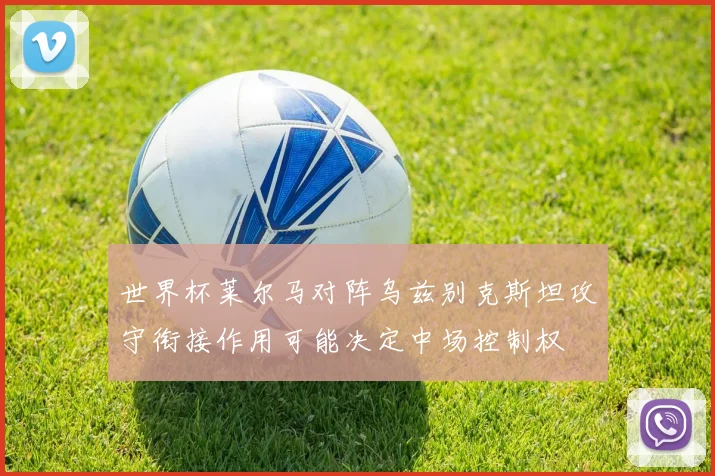 世界杯莱尔马对阵乌兹别克斯坦攻守衔接作用可能决定中场控制权