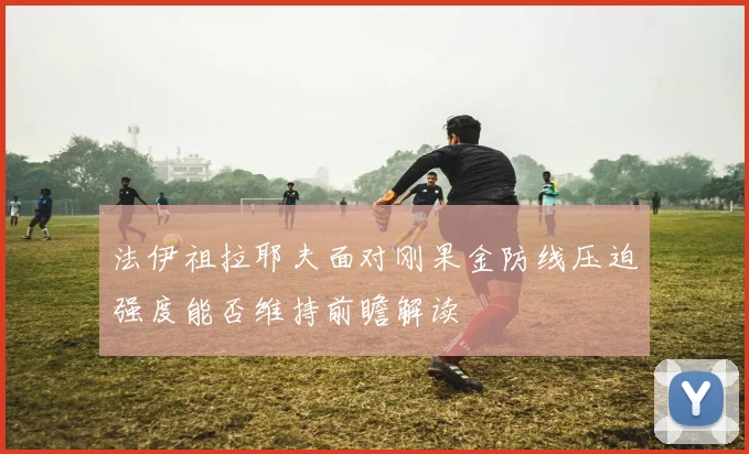 法伊祖拉耶夫面对刚果金防线压迫强度能否维持前瞻解读