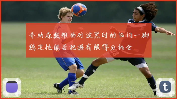 乔纳森戴维面对波黑时的临门一脚稳定性能否把握有限得分机会