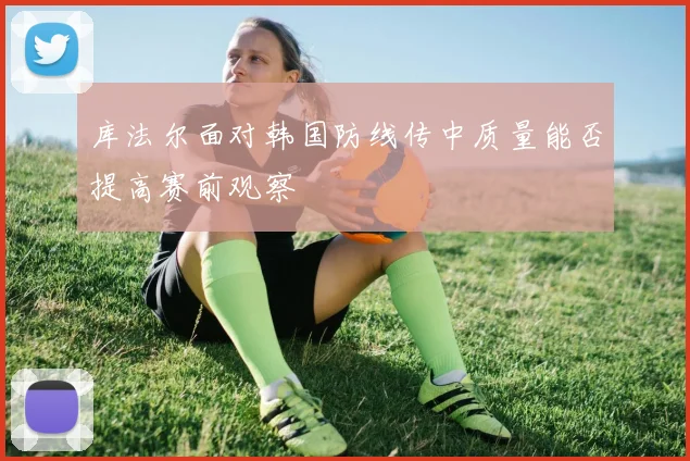 库法尔面对韩国防线传中质量能否提高赛前观察