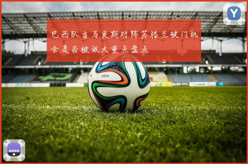 巴西队吉马良斯对阵苏格兰破门机会是否被放大重点盘点