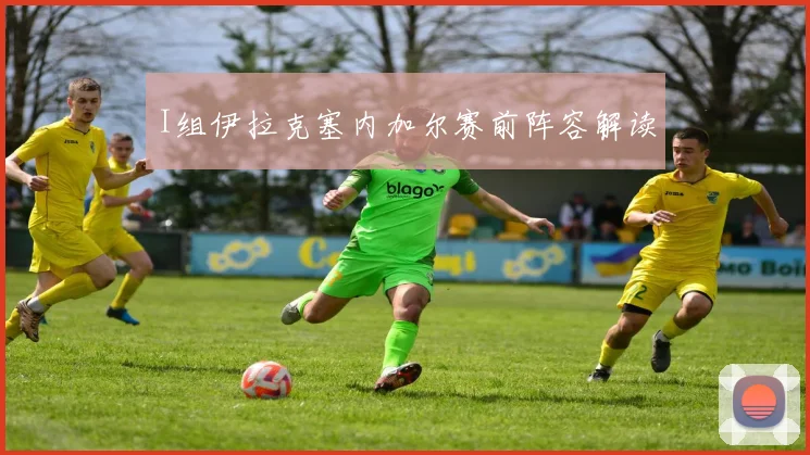 I组伊拉克塞内加尔赛前阵容解读