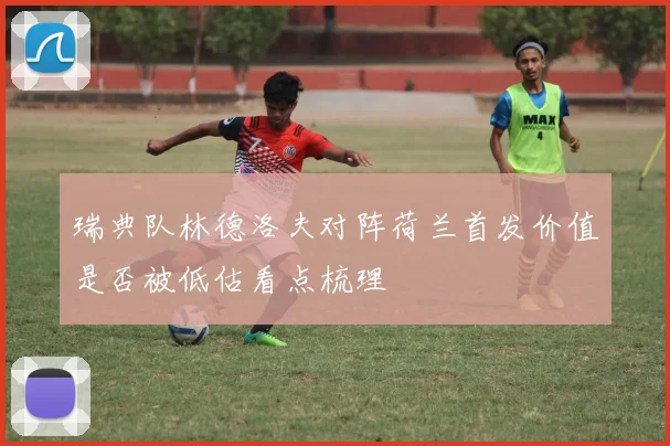 瑞典队林德洛夫对阵荷兰首发价值是否被低估看点梳理