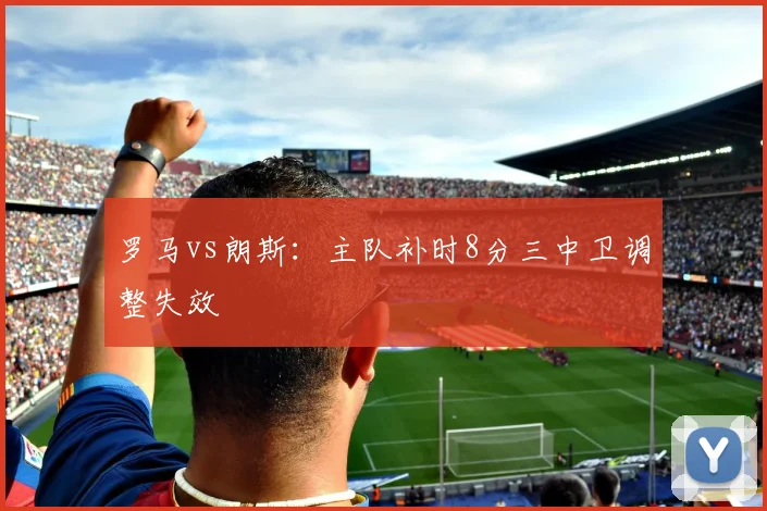 罗马vs朗斯:主队补时8分三中卫调整失效