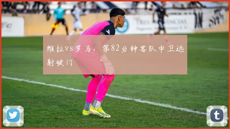 维拉vs罗马，第82分钟客队中卫远射破门