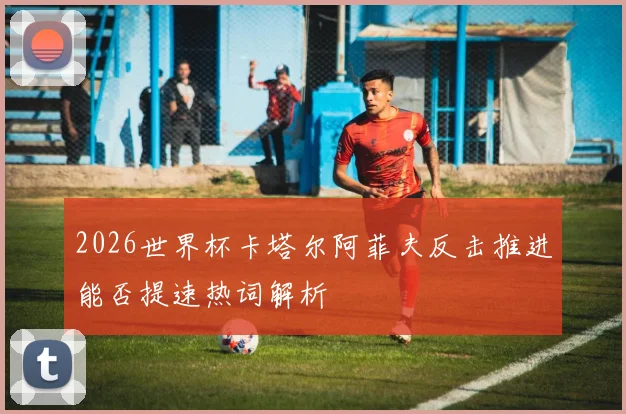 2026世界杯卡塔尔阿菲夫反击推进能否提速热词解析