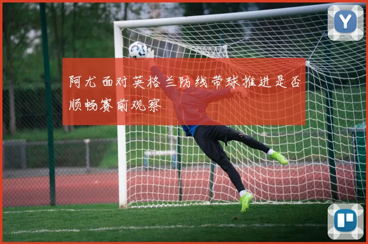 阿尤面对英格兰防线带球推进是否顺畅赛前观察