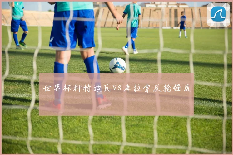 世界杯科特迪瓦vs库拉索反抢强度